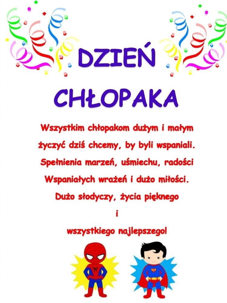 W tym dniu szczególnym – września trzydziestego,
Witamy serdecznie chłopaka każdego.
Dzisiaj święto Wasze, dzień prezentów, życzeń,
Innych przyjemności już nawet nie zliczę!
 
Od najmłodszych lat uczymy dzieci, aby pamiętały o ważnych uroczystościach
w życiu rodziny czy życiu przedszkola.
Równie ważne jest więc Święto Chłopców, które obchodzimy 30 września.
W tym dniu we wszystkich  grupach dziewczynki
wręczały chłopcom upominki, własnoręcznie namalowane laurki,
złożyły życzenia, uściskały i ucałowały.
Nie brakło także w tym dniu słodkiego poczęstunku dla wszystkich dzieci.
